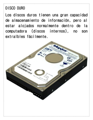 DISCO DURO 
Los discos duros tienen una gran capacidad de almacenamiento de información, pero al estar alojados normalmente dentro de la computadora (discos internos), no son extraíbles fácilmente. 
 