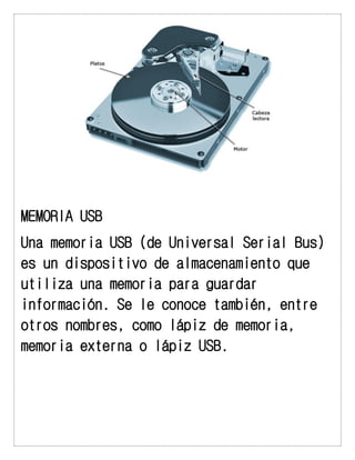 MEMORIA USB 
Una memoria USB (de Universal Serial Bus) es un dispositivo de almacenamiento que utiliza una memoria para guardar información. Se le conoce también, entre otros nombres, como lápiz de memoria, memoria externa o lápiz USB. 
 