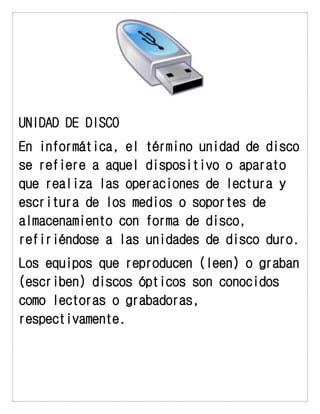 UNIDAD DE DISCO 
En informática, el término unidad de disco se refiere a aquel dispositivo o aparato que realiza las operaciones de lectura y escritura de los medios o soportes de almacenamiento con forma de disco, refiriéndose a las unidades de disco duro. 
Los equipos que reproducen (leen) o graban (escriben) discos ópticos son conocidos como lectoras o grabadoras, respectivamente. 
 