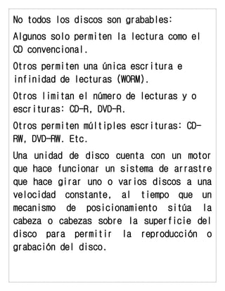 No todos los discos son grabables: 
Algunos solo permiten la lectura como el CD convencional. 
Otros permiten una única escritura e infinidad de lecturas (WORM). 
Otros limitan el número de lecturas y o escrituras: CD-R, DVD-R. 
Otros permiten múltiples escrituras: CD- RW, DVD-RW. Etc. 
Una unidad de disco cuenta con un motor que hace funcionar un sistema de arrastre que hace girar uno o varios discos a una velocidad constante, al tiempo que un mecanismo de posicionamiento sitúa la cabeza o cabezas sobre la superficie del disco para permitir la reproducción o grabación del disco.  