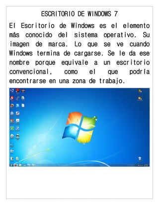 ESCRITORIO DE WINDOWS 7 
El Escritorio de Windows es el elemento más conocido del sistema operativo. Su imagen de marca. Lo que se ve cuando Windows termina de cargarse. Se le da ese nombre porque equivale a un escritorio convencional, como el que podría encontrarse en una zona de trabajo. 
 