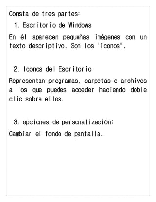 Consta de tres partes: 
1. Escritorio de Windows 
En él aparecen pequeñas imágenes con un texto descriptivo. Son los "iconos". 
2. Iconos del Escritorio 
Representan programas, carpetas o archivos a los que puedes acceder haciendo doble clic sobre ellos. 
3. opciones de personalización: 
Cambiar el fondo de pantalla. 
 