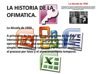 LA HISTORIA DE LA
OFIMATICA.
La década de 1950
A principios de los años 50 con el objeto de facilitar la
interacción entre persona y computadora, los sistemas
operativos hacen una aparición discreta y bastante
simple, con conceptos tales como el monitor residente,
el proceso por lotes y el almacenamiento temporal.
 