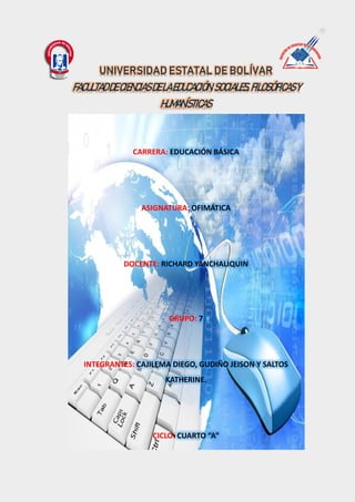 CARRERA: EDUCACIÓN BÁSICA
ASIGNATURA: OFIMÁTICA
DOCENTE: RICHARD YANCHALIQUIN
GRUPO: 7
INTEGRANTES: CAJILEMA DIEGO, GUDIÑO JEISON Y SALTOS
KATHERINE.
CICLO: CUARTO “A”
UNIVERSIDAD ESTATAL DE BOLÍVAR
FACULTADDECIENCIASDELAEDUCACIÓN,SOCIALES,FILOSÓFICASY
HUMANÍSTICAS
 
