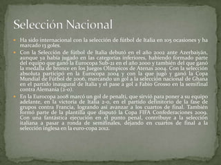  Ha sido internacional con la selección de fútbol de Italia en 105 ocasiones y ha

marcado 13 goles.
 Con la Selección de fútbol de Italia debutó en el año 2002 ante Azerbaiyán,
aunque ya había jugado en las categorías inferiores, habiendo formado parte
del equipo que ganó la Eurocopa Sub-21 en el año 2000 y también del que ganó
la medalla de bronce en los Juegos Olímpicos de Atenas 2004. Con la selección
absoluta participó en la Eurocopa 2004 y con la que jugó y ganó la Copa
Mundial de Fútbol de 2006, marcando un gol a la selección nacional de Ghana
en el partido inaugural de Italia y el pase a gol a Fabio Grosso en la semifinal
contra Alemania (2-0).
 En la Eurocopa 2008 marcó un gol de penalti, que sirvió para poner a su equipo
adelante, en la victoria de Italia 2-0, en el partido definitorio de la fase de
grupos contra Francia, logrando así avanzar a los cuartos de final. También
formó parte de la plantilla que disputó la Copa FIFA Confederaciones 2009.
Con una fantástica ejecución en el punto penal, contribuye a la selección
italiana a pasar a ronda de semifinales, dejando en cuartos de final a la
selección inglesa en la euro-copa 2012.

 