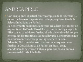  Con sus 34 años el actual centrocampista de la Juventus F.C

es uno de los mas importantes del equipo y también de la
Selección Italiana de Futbol.
Recientemente su nombre apareció en la lista preliminar de
aspirantes al Balón de Oro del 2013, que es entregada por la
FIFA con 23 candidatos finales, el 2 de diciembre del 2013 se
entregaran los tres finalistas para llevarse dicho premio que
posteriormente se entregara el 13 de enero de 2014.
Además, Pirlo menciono en una entrevista que una vez
finalice la Copa Mundial de Futbol en Brasil 2014,
abandonara la Selección Italiana, para dar paso a nuevas
promesas del futbol de Italia

 