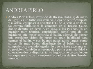 Andrea Pirlo (Flero, Provincia de Brescia, Italia, 19 de mayo

de 1979), es un futbolista italiano. Juega de centrocampista
y su actual equipo es la Juventus F. C. de la Serie A de Italia.
Su carrera futbolística la comenzó en el Brescia Calcio
donde debutó, en Serie A en 1994, a los 15 años. Es un
jugador muy técnico, considerado como uno de los
jugadores que mejor controla el balón, además de poseer
una excelente visión de juego, su gran habilidad para
centrar el balón, y sus buenos pases tanto largos como
cortos. Es muy bueno distribuyendo el balón con sus
compañeros y creando jugadas, lo que lo hace excelente en
su posición. También es reconocido por la gran habilidad y
colocación de sus disparos, tanto largos como cortos, lo que
hace que sea uno de los mejores cobradores de tiro libre del
mundo.

 