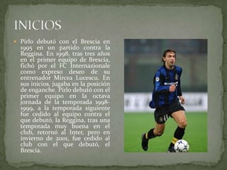  Pirlo debutó con el Brescia en

1995 en un partido contra la
Reggina. En 1998, tras tres años
en el primer equipo de Brescia,
fichó por el FC Internazionale
como expreso deseo de su
entrenador Mircea Lucescu. En
sus inicios, jugaba en la posición
de enganche. Pirlo debutó con el
primer equipo en la octava
jornada de la temporada 19981999, a la temporada siguiente
fue cedido al equipo contra el
que debutó, la Reggina, tras una
temporada muy buena en el
club, retornó al Inter, pero en
invierno de 2001, fue cedido al
club con el que debutó, el
Brescia.

 