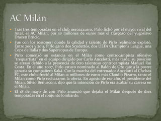  Tras tres temporadas en el club neroazzurro, Pirlo fichó por el mayor rival del

Inter, el AC Milán, por 18 millones de euros más el traspaso del yugoslavo
Drazen Brncic.
 Fue con los rossoneri donde la calidad y talento de Pirlo realmente explotó.
Entre 2003 y 2011, Pirlo ganó dos Scudettos, dos UEFA Champions League, una
Copa de Italia y dos Supercopas de Europa.
 Pirlo comenzó su estancia en el Milán como centrocampista ofensivo
"trequartista" en el equipo dirigido por Carlo Ancelotti, más tarde, su posición
se atrasó debido a la presencia de otro talentoso centrocampista Manuel Rui
Costa. En el año 2007, Pirlo estuvo nominado al Balón de Oro que a la postre
ganaría su compañero Kaká. Con la marcha del entrenador Ancelotti al Chelsea
FC, este club ofreció al Milan 12 millones de euros más Claudio Pizarro, tanto el
Milan como Pirlo rechazaron la oferta. En agosto de ese año, el presidente del
Milan, Silvio Berlusconi, dijo que la intención de Pirlo era acabar su carrera en
el Milan.
 El 18 de mayo de 2011 Pirlo anunció que dejaba el Milan después de diez
temporadas en el conjunto lombardo.

 