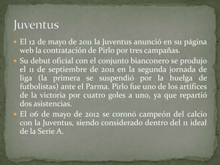  El 12 de mayo de 2011 la Juventus anunció en su página

web la contratación de Pirlo por tres campañas.
 Su debut oficial con el conjunto bianconero se produjo
el 11 de septiembre de 2011 en la segunda jornada de
liga (la primera se suspendió por la huelga de
futbolistas) ante el Parma. Pirlo fue uno de los artífices
de la victoria por cuatro goles a uno, ya que repartió
dos asistencias.
 El 06 de mayo de 2012 se coronó campeón del calcio
con la Juventus, siendo considerado dentro del 11 ideal
de la Serie A.

 