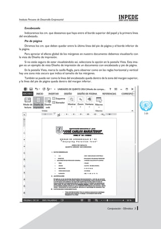 Instituto Peruano de Desarrollo Empresarial SAN LUIS GONZAGA
INPEDE
Computación - Ofimática 3
148
Encabezado
Indicaremos los cm. que deseamos que haya entre el borde superior del papel y la primera línea
del encabezado.
Pie de página
Diremos los cm. que deben quedar entre la última línea del pie de página y el borde inferior de
la página.
Para apreciar el efecto global de los márgenes en nuestro documento debemos visualizarlo con
la vista de Diseño de impresión.
Si no estás seguro de estar visualizándolo así, selecciona la opción en la pestaña Vista. Esta ima-
gen es un ejemplo de vista Diseño de impresión de un documento con encabezado y pie de página.
En la pestaña Vista, marca la casilla Regla, para observar como en las reglas horizontal y vertical
hay una zona más oscura que indica el tamaño de los márgenes.
También se puede ver como la línea del encabezado queda dentro de la zona del margen superior,
y la línea del pie de página queda dentro del margen inferior.
 