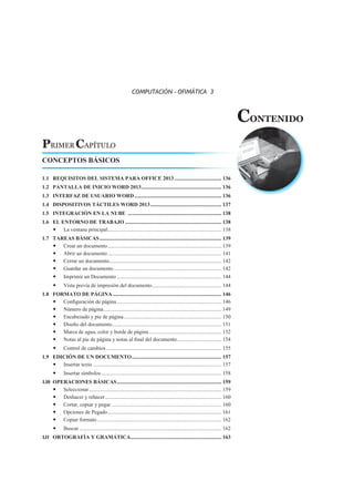 PRIMER CAPÍTULO
CONTENIDO
COMPUTACIÓN - OFIMÁTICA 3
CONCEPTOS BÁSICOS
1.1	 REQUISITOS DEL SISTEMA PARA OFFICE 2013.................................... 136
1.2	 PANTALLA DE INICIO WORD 2013............................................................. 136
1.3	 INTERFAZ DE USUARIO WORD.................................................................. 136
1.4	 DISPOSITIVOS TÁCTILES WORD 2013...................................................... 137
1.5	 INTEGRACIÓN EN LA NUBE ....................................................................... 138
1.6	 EL ENTORNO DE TRABAJO......................................................................... 138
	 La ventana principal...................................................................................... 138
1.7	 TAREAS BÁSICAS............................................................................................ 139
	 Crear un documento...................................................................................... 139
	 Abrir un documento...................................................................................... 141
	 Cerrar un documento..................................................................................... 142
	 Guardar un documento.................................................................................. 142
	 Imprimir un Documento............................................................................... 144
	 Vista previa de impresión del documento..................................................... 144
1.8	 FORMATO DE PÁGINA.................................................................................. 146
	 Configuración de página............................................................................... 146
	 Número de página......................................................................................... 149
	 Encabezado y pie de página.......................................................................... 150
	 Diseño del documento................................................................................... 151
	 Marca de agua, color y borde de página....................................................... 152
	 Notas al pie de página y notas al final del documento.................................. 154
	 Control de cambios....................................................................................... 155
1.9	 EDICIÓN DE UN DOCUMENTO.................................................................... 157
	 Insertar texto................................................................................................. 157
	 Insertar símbolos........................................................................................... 158
1.10	 OPERACIONES BÁSICAS............................................................................... 159
	Seleccionar.................................................................................................... 159
	 Deshacer y rehacer........................................................................................ 160
	 Cortar, copiar y pegar................................................................................... 160
	 Opciones de Pegado...................................................................................... 161
	 Copiar formato.............................................................................................. 162
	Buscar........................................................................................................... 162
1.11	 ORTOGRAFÍA Y GRAMÁTICA..................................................................... 163
 