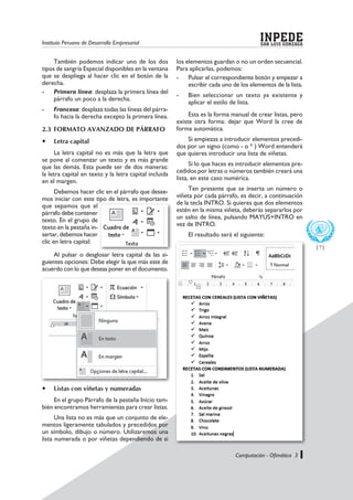 Instituto Peruano de Desarrollo Empresarial SAN LUIS GONZAGA
INPEDE
Computación - Ofimática 3
171
También podemos indicar uno de los dos
tipos de sangría Especial disponibles en la ventana
que se despliega al hacer clic en el botón de la
derecha.
-	 Primera línea: desplaza la primera línea del
párrafo un poco a la derecha.
-	 Francesa: desplaza todas las líneas del párra-
fo hacia la derecha excepto la primera línea.
2.3	FORMATO AVANZADO DE PÁRRAFO
	 Letra capital
La letra capital no es más que la letra que
se pone al comenzar un texto y es más grande
que las demás. Esta puede ser de dos maneras:
la letra capital en texto y la letra capital incluida
en el margen.
Debemos hacer clic en el párrafo que desee-
mos iniciar con este tipo de letra, es importante
que sepamos que el
párrafo debe contener
texto. En el grupo de
texto en la pestaña in-
sertar, debemos hacer
clic en letra capital:
los elementos guardan o no un orden secuencial.
Para aplicarlas, podemos:
-	 Pulsar el correspondiente botón y empezar a
escribir cada uno de los elementos de la lista.
-	 Bien seleccionar un texto ya existente y
aplicar el estilo de lista.
Esta es la forma manual de crear listas, pero
existe otra forma: dejar que Word la cree de
forma automática.
Si empiezas a introducir elementos precedi-
dos por un signo (como - o * ) Word entenderá
que quieres introducir una lista de viñetas.
Si lo que haces es introducir elementos pre-
cedidos por letras o números también creará una
lista, en este caso numérica.
Ten presente que se inserta un número o
viñeta por cada párrafo, es decir, a continuación
de la tecla INTRO. Si quieres que dos elementos
estén en la misma viñeta, deberás separarlos por
un salto de línea, pulsando MAYÚS+INTRO en
vez de INTRO.
El resultado será el siguiente:
	 Listas con viñetas y numeradas
En el grupo Párrafo de la pestaña Inicio tam-
bién encontramos herramientas para crear listas.
Una lista no es más que un conjunto de ele-
mentos ligeramente tabulados y precedidos por
un símbolo, dibujo o número. Utilizaremos una
lista numerada o por viñetas dependiendo de si
Al pulsar o desglosar letra capital da las si-
guientes opciones: Debe elegir la que más este de
acuerdo con lo que deseas poner en el documento.
 
