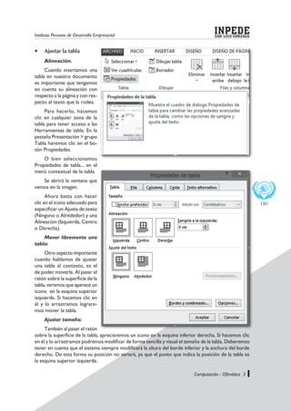 Instituto Peruano de Desarrollo Empresarial SAN LUIS GONZAGA
INPEDE
Computación - Ofimática 3
180
	 Ajustar la tabla
Alineación.
Cuando insertamos una
tabla en nuestro documento
es importante que tengamos
en cuenta su alineación con
respecto a la página y con res-
pecto al texto que la rodea.
Para hacerlo, hacemos
clic en cualquier zona de la
tabla para tener acceso a las
Herramientas de tabla. En la
pestaña Presentación > grupo
Tabla haremos clic en el bo-
tón Propiedades.
O bien seleccionamos
Propiedades de tabla... en el
menú contextual de la tabla.
Se abrirá la ventana que
vemos en la imagen.
Ahora basta con hacer
clic en el icono adecuado para
especificar un Ajuste de texto
(Ninguno o Alrededor) y una
Alineación (Izquierda, Centro
o Derecha).
Mover libremente una
tabla:
Otro aspecto importante
cuando hablamos de ajustar
una tabla al contexto, es el
de poder moverla. Al pasar el
ratón sobre la superficie de la
tabla, veremos que aparece un
icono en la esquina superior
izquierda. Si hacemos clic en
él y lo arrastramos lograre-
mos mover la tabla.
Ajustar tamaño:
También al pasar el ratón
sobre la superficie de la tabla, apreciaremos un icono en la esquina inferior derecha. Si hacemos clic
en él y lo arrastramos podremos modificar de forma sencilla y visual el tamaño de la tabla. Deberemos
tener en cuenta que el sistema siempre modificará la altura del borde inferior y la anchura del borde
derecho. De esta forma su posición no variará, ya que el punto que indica la posición de la tabla es
la esquina superior izquierda.
 