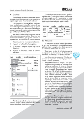Instituto Peruano de Desarrollo Empresarial SAN LUIS GONZAGA
INPEDE
Computación - Ofimática 3
183
	Columnas
Es posible que algunos documentos se necesi-
ten de al menos dos columnas, ya sea por ahorrar
espacio o porque el documento lo pide así.
Muchos usuarios utilizan Word 2013 para
crear sus dípticos o trípticos. Se recomienda que
no lo utilicen para este tipo de trabajo, ya que no
está especializado para ese tipo de documentos,
pero se recomienda una herramienta que no falla,
que es Microsoft Publisher 2013.
Si se desea trabajar entonces con este tipo de
editor de textos, pueden utilizar Columnas, una
herramienta de Word que ayudará a dividir su
página en dos, en tres o quizá en cuatro columnas.
A continuación les muestro como hacerlo.
1.	 Haga clic en la ficha Diseño de página.
2.	 En el grupo Configurar página, haga clic en
Columnas.
3.	 Haga clic en el número o estilo de columna
que desea.
Word trabaja todo documento con una sola
columna, así que si desea volver a su documento
normal, solo debe elegir Una columna.
Cuando elige un estilo de columna, general-
mente se aplica a todo el documento, pero puede
seleccionar algún párrafo y luego aplicar un estilo
de columna adecuado, notará que solo el párrafo
seleccionado se ve afectado por el cambio.
3.2	IMÁGENES
En la mayoría de casos, nuestro documento
se verá muy enriquecido si incorpora fotografías,
gráficos, vídeos y cualquier otro objeto que apoye
su contenido con material más visual.
Cada nueva versión de Word se ocupa de
ir mejorando las herramientas de ilustraciones,
facilitando su inserción y su retoque y ajuste.
Los elementos de que consta Word se en-
cuentran en la pestaña Insertar > grupo Ilustra-
ciones, y son los siguientes:
-	 Imágenes. Inserta una imagen o foto guar-
dada en el disco. Pueden ser imágenes foto-
gráficas procedentes de cámaras digitales,
de Internet, de programas como Photoshop,
Gimp, Fireworks, PaintShopPro, etc. Suelen
ser de tipo JPG, GIF o PNG. Sobre estas imá-
genes se pueden realizar algunas operaciones
como cambiar el tamaño, el brillo,..., pero
no se pueden desagrupar en los elementos
que las forman. Están formadas por puntos
o pixels que tienen cada uno un color y una
posición pero no están relacionados unos
con otros. Estas imágenes admiten cambios
de tamaños, pero en ocasiones, si las reduci-
mos y posteriormente intentamos ampliarlas
de nuevo pueden perder resolución. Cuando
hablemos de imágenes, en general, nos esta-
remos refiriendo a este tipo de imágenes no
vectoriales.
-	 Imágenes en línea. Se abrirá una ventana
para que elijas entre Imágenes prediseñadas
de Office.com o Búsqueda de imágenes en
Bing. Si tienes SkyDrive también aparecerá
como una opción más. Es necesario estar
conectado a Internet.
 