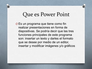 Que es Power Point
O Es un programa que tiene como fin
realizar presentaciones en forma de
diapositivas. Se podría decir que las tres
funciones principales de este programa
son: insertar un texto y darles el formato
que se desee por medio de un editor,
insertar y modificar imágenes y/o gráficos
 