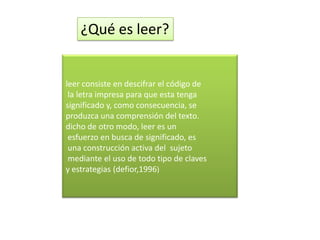 ¿Qué es leer?


leer consiste en descifrar el código de
 la letra impresa para que esta tenga
significado y, como consecuencia, se
produzca una comprensión del texto.
dicho de otro modo, leer es un
 esfuerzo en busca de significado, es
 una construcción activa del sujeto
 mediante el uso de todo tipo de claves
y estrategias (defior,1996)
 