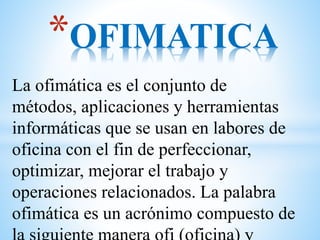 La ofimática es el conjunto de
métodos, aplicaciones y herramientas
informáticas que se usan en labores de
oficina con el fin de perfeccionar,
optimizar, mejorar el trabajo y
operaciones relacionados. La palabra
ofimática es un acrónimo compuesto de
*OFIMATICA
 