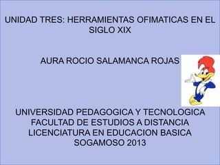 UNIDAD TRES: HERRAMIENTAS OFIMATICAS EN EL
SIGLO XIX
AURA ROCIO SALAMANCA ROJAS
UNIVERSIDAD PEDAGOGICA Y TECNOLOGICA
FACULTAD DE ESTUDIOS A DISTANCIA
LICENCIATURA EN EDUCACION BASICA
SOGAMOSO 2013
 