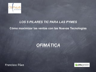 LOS 5 PILARES TIC PARA LAS PYMES

   Cómo maximizar las ventas con las Nuevas Tecnologías




                    OFIMÁTICA



Francisco Páez
 