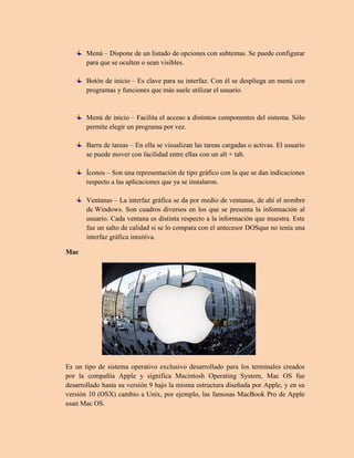 Menú – Dispone de un listado de opciones con subtemas. Se puede configurar
para que se oculten o sean visibles.
Botón de inicio – Es clave para su interfaz. Con él se despliega un menú con
programas y funciones que más suele utilizar el usuario.
Menú de inicio – Facilita el acceso a distintos componentes del sistema. Sólo
permite elegir un programa por vez.
Barra de tareas – En ella se visualizan las tareas cargadas o activas. El usuario
se puede mover con facilidad entre ellas con un alt + tab.
Íconos – Son una representación de tipo gráfico con la que se dan indicaciones
respecto a las aplicaciones que ya se instalaron.
Ventanas – La interfaz gráfica se da por medio de ventanas, de ahí el nombre
de Windows. Son cuadros diversos en los que se presenta la información al
usuario. Cada ventana es distinta respecto a la información que muestra. Este
fue un salto de calidad si se lo compara con el antecesor DOSque no tenía una
interfaz gráfica intuitiva.
Mac
Es un tipo de sistema operativo exclusivo desarrollado para los terminales creados
por la compañía Apple y significa Macintosh Operating System, Mac OS fue
desarrollado hasta su versión 9 bajo la misma estructura diseñada por Apple, y en su
versión 10 (OSX) cambio a Unix, por ejemplo, las famosas MacBook Pro de Apple
usan Mac OS.
 