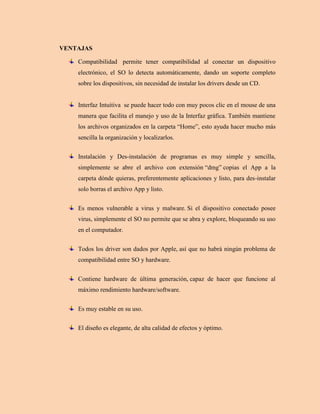 VENTAJAS
Compatibilidad permite tener compatibilidad al conectar un dispositivo
electrónico, el SO lo detecta automáticamente, dando un soporte completo
sobre los dispositivos, sin necesidad de instalar los drivers desde un CD.
Interfaz Intuitiva se puede hacer todo con muy pocos clic en el mouse de una
manera que facilita el manejo y uso de la Interfaz gráfica. También mantiene
los archivos organizados en la carpeta “Home”, esto ayuda hacer mucho más
sencilla la organización y localizarlos.
Instalación y Des-instalación de programas es muy simple y sencilla,
simplemente se abre el archivo con extensión “dmg” copias el App a la
carpeta dónde quieras, preferentemente aplicaciones y listo, para des-instalar
solo borras el archivo App y listo.
Es menos vulnerable a virus y malware. Si el dispositivo conectado posee
virus, simplemente el SO no permite que se abra y explore, bloqueando su uso
en el computador.
Todos los driver son dados por Apple, así que no habrá ningún problema de
compatibilidad entre SO y hardware.
Contiene hardware de última generación, capaz de hacer que funcione al
máximo rendimiento hardware/software.
Es muy estable en su uso.
El diseño es elegante, de alta calidad de efectos y óptimo.
 