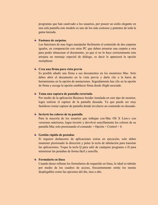 programas que han cautivado a los usuarios, por poseer un estilo elegante en
una sola pantalla este modelo es uno de los más costosos y potentes de toda la
gama lanzada.
Fusiones de carpetas.
Las funciones de mac logra manipular fácilmente el contenido de dos carpetas
iguales, en comparación con otras PC que deben arrastrar una carpeta a otra
para poder almacenar el documento, ya que si no lo hace correctamente este
arrojara un mensaje especial de diálogo, es decir le aparecerá la opción
reemplazar.
Crea una firma para vista previa
Es posible añadir una firma a sus documentos en los monitores Mac. Solo
debes abrir el documento en la vista previa y darle clic a la barra de
herramientas en la opción de anotaciones. Seguidamente haz clic en la opción
de firma y escoge la opción establecer firma desde iSight asociado.
Toma una captura de pantalla recortada
Por medio de la aplicación Business Insider instalada en este tipo de monitor,
logra realizar el capture de la pantalla deseada. Ya que puede ser muy
fastidioso tomar capture de pantalla donde involucre un contenido no deseado.
Invierte los colores de tu pantalla
Para la mayoría de los usuarios que trabajan con Mac OS X Lion o con
versiones anteriores, logra invertir y devolver sencillamente los colores de su
pantalla Mac solo presionando el comando + Opción + Control + 8.
Gestión rápida de pestañas
Si requiere deshacerse de aplicaciones extras en ejecución, solo debes
mantener presionado la dirección y pulse la tecla de tabulación para transitar
las aplicaciones. Toque la tecla Q para salir de cualquier programa o H para
minimizar las pestañas de forma fácil y sencilla.
Formulario en línea
Cuando desee rellenar los formularios de requerido en línea, lo ideal es tabular
por medio de los cuadros de acceso, frecuentemente omite los menús
desplegables como las opciones del día, mes o año.
 