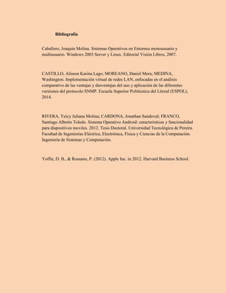 Bibliografía
Caballero, Joaquin Molina. Sistemas Operativos en Entornos monousuario y
multiusuario. Windows 2003 Server y Linux. Editorial Visión Libros, 2007.
CASTILLO, Alisson Karina Lago; MOREANO, Daniel Mera; MEDINA,
Washington. Implementación virtual de redes LAN, enfocadas en el análisis
comparativo de las ventajas y desventajas del uso y aplicación de las diferentes
versiones del protocolo SNMP. Escuela Superior Politécnica del Litoral (ESPOL),
2014.
RIVERA, Yeicy Juliana Molina; CARDONA, Jonathan Sandoval; FRANCO,
Santiago Alberto Toledo. Sistema Operativo Android: caracteristicas y funcionalidad
para dispositivos moviles. 2012. Tesis Doctoral. Universidad Tecnológica de Pereira.
Facultad de Ingenierías Eléctrica, Electrónica, Física y Ciencias de la Computación.
Ingeniería de Sistemas y Computación.
Yoffie, D. B., & Rossano, P. (2012). Apple Inc. in 2012. Harvard Business School.
 