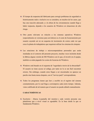 El tiempo de respuesta del fabricante para corregir problemas de seguridad es
históricamente malo e inclusive no se considera, en muchos de los casos, que
hay una reacción adecuada y a la altura de las circunstancias cuando llega a
haber respuesta, dejando a los usuarios de Windows en situaciones de alto
riesgo.
Otro punto relevante en relación a los sistemas operativos Windows
(especialmente en versiones para servidores) es el costo de licenciamiento por
usuario cayendo así en un esquema de incremento de costos cada vez que
crece la planta de trabajadores que requieren utilizar los sistemas de cómputo.
Las estaciones de trabajo o microcomputadoras personales que serán
instaladas en el contexto del presente proyecto, muchas veces incluirán desde
la fábrica alguna versión de MS Windows con lo que, al invertir en el equipo,
también se están pagando los costos de licencias de Windows.
Windows está basado en el esquema de "seguridad a través de la obscuridad":
El usuario no tiene acceso al código, por tanto no le es tan fácil encontrar
errores. Sin embargo, cuando estos llegan a ser encontrados no aparece un
parche sino hasta meses después, con el "service pack" correspondiente.
Todos los programas tienen que leer y escribir en el registro del sistema
constantemente, por lo cual llega a corromperse cada cierto tiempo. Además,
viene codificado de tal manera que el usuario no pueda editarlo manualmente.
CARACTERÍSTICAS
Escritorio – Abarca la pantalla del monitor y cada versión presenta una
plataforma que a nivel visual es agradable. Es la base desde la que se
fundamenta Windows.
 