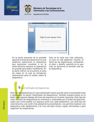 Ofimática
En la parte izquierda de la pantalla
aparece el área de esquema en el cual
podemos seleccionar la diapositiva
que queremos visualizar y en la
parte derecha aparece la diapositiva
en grande para poder modificarla. En
la parte inferior se encuentra el área
de notas en el cual se introducen
aclaraciones para el orador sobre la
diapositiva.
Esta es la vista que más utilizarás,
ya que en ella podemos insertar el
texto de las diapositivas, cambiarles
el color y diseño, además es la que
más se aproxima al tamaño real de
la diapositiva.
V	    Vista Clasificador de diapositivas:
Para ver las diapositivas en vista clasificador tienes que dar click en la pestaña Vista
y seleccionar la opción Clasificador de diapositivas. También puedes pulsar en el
botón que aparece debajo del área de esquema en la parte izquierda. Este tipo de
vista muestra las diapositivas en miniatura y ordenadas por el orden de aparición,
orden que como podrás ver aparece junto con cada diapositiva; con este tipo de
vista tenemos una visión más global de la presentación, nos permite localizar una
diapositiva más rápidamente y es muy útil para mover, copiar, eliminarlas o para
organizar las diapositivas.
 