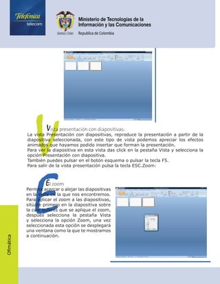 Ofimática
V	    Vista presentación con diapositivas:
La vista Presentación con diapositivas, reproduce la presentación a partir de la
diapositiva seleccionada, con este tipo de vista podemos apreciar los efectos
animados que hayamos podido insertar que forman la presentación.
Para ver la diapositiva en esta vista das click en la pestaña Vista y selecciona la
opción Presentación con diapositiva.
También puedes pulsar en el botón esquema o pulsar la tecla F5.
Para salir de la vista presentación pulsa la tecla ESC.Zoom:
E	    El zoom
Permite acercar o alejar las diapositivas
en la vista en la que nos encontremos.
Para aplicar el zoom a las diapositivas,
sitúate primero en la diapositiva sobre
la cual quieres que se aplique el zoom,
después selecciona la pestaña Vista
y selecciona la opción Zoom, una vez
seleccionada esta opción se desplegará
una ventana como la que te mostramos
a continuación.
 