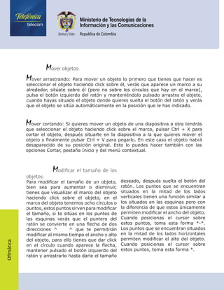 Ofimática
	    Mover objetos:
Mover arrastrando: Para mover un objeto lo primero que tienes que hacer es
seleccionar el objeto haciendo click sobre él, verás que aparece un marco a su
alrededor, sitúate sobre él (pero no sobre los círculos que hay en el marco),
pulsa el botón izquierdo del ratón y manteniéndolo pulsado arrastra el objeto,
cuando hayas situado el objeto donde quieres suelta el botón del ratón y verás
que el objeto se sitúa automáticamente en la posición que le has indicado.
Mover cortando: Si quieres mover un objeto de una diapositiva a otra tendrás
que seleccionar el objeto haciendo click sobre el marco, pulsar Ctrl + X para
cortar el objeto, después situarte en la diapositiva a la que quieres mover el
objeto y finalmente pulsar Ctrl + V para pegarlo. En este caso el objeto habrá
desaparecido de su posición original. Esto lo puedes hacer también con las
opciones Cortar, pestaña Inicio y del menú contextual.
	     Modificar el tamaño de los
objetos:
Para modificar el tamaño de un objeto,
bien sea para aumentar o disminuir,
tienes que visualizar el marco del objeto
haciendo click sobre el objeto, en el
marco del objeto tenemos ocho círculos o
puntos, estos puntos sirven para modificar
el tamaño, si te sitúas en los puntos de
las esquinas verás que el puntero del
ratón se convierte en una flecha de dos
direcciones ^ ^ que te permitirán
modificar al mismo tiempo el ancho y alto
del objeto, para ello tienes que dar click
en el círculo cuando aparece la flecha,
mantener pulsado el botón izquierdo del
ratón y arrastrarlo hasta darle el tamaño
deseado, después suelta el botón del
ratón. Los puntos que se encuentran
situados en la mitad de los lados
verticales tienen una función similar a
los situados en las esquinas pero con
la diferencia de que estos únicamente
permiten modificar el ancho del objeto.
Cuando posicionas el cursor sobre
estos puntos, toma esta forma *-*.
Los puntos que se encuentran situados
en la mitad de los lados horizontales
permiten modificar el alto del objeto.
Cuando posicionas el cursor sobre
estos puntos, toma esta forma *.
 