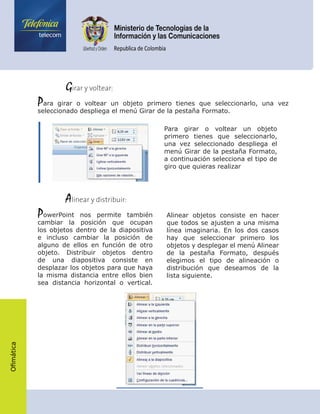 Ofimática
	    Girar y voltear:
Para girar o voltear un objeto primero tienes que seleccionarlo, una vez
seleccionado despliega el menú Girar de la pestaña Formato.
Para girar o voltear un objeto
primero tienes que seleccionarlo,
una vez seleccionado despliega el
menú Girar de la pestaña Formato,
a continuación selecciona el tipo de
giro que quieras realizar
	    Alinear y distribuir:
PowerPoint nos permite también
cambiar la posición que ocupan
los objetos dentro de la diapositiva
e incluso cambiar la posición de
alguno de ellos en función de otro
objeto. Distribuir objetos dentro
de una diapositiva consiste en
desplazar los objetos para que haya
la misma distancia entre ellos bien
sea distancia horizontal o vertical.
Alinear objetos consiste en hacer
que todos se ajusten a una misma
línea imaginaria. En los dos casos
hay que seleccionar primero los
objetos y desplegar el menú Alinear
de la pestaña Formato, después
elegimos el tipo de alineación o
distribución que deseamos de la
lista siguiente.
 