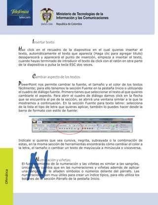 Ofimática
	    Insertar texto:
Haz click en el recuadro de la diapositiva en el cual quieras insertar el
texto, automáticamente el texto que aparecía (Haga clic para agregar titulo)
desaparecerá y aparecerá el punto de inserción, empieza a insertar el texto,
cuando hayas terminado de introducir el texto da click con el ratón en otra parte
de la diapositiva o pulsa la tecla ESC dos veces.
	    Cambiar aspecto de los textos:
PowerPoint nos permite cambiar la fuente, el tamaño y el color de los textos
fácilmente; para ello tenemos la sección Fuente en la pestaña Inicio o utilizando
el cuadro de diálogo fuente. Primero tienes que seleccionar el texto al que quieres
cambiarle el aspecto. Para abrir el cuadro de diálogo damos click en la flecha
que se encuentra al pie de la sección, se abrirá una ventana similar a la que te
mostramos a continuación. En la sección Fuente para texto latino: selecciona
de la lista el tipo de letra que quieras aplicar, también lo puedes hacer desde la
barra de formato con estilo de fuente:
Indícale si quieres que sea cursiva, negrita, subrayada o la combinación de
estas, en la misma sección de herramientas encontrarás cómo cambiar el color a
la letra, el tamaño o cambiar un texto de mayúscula a minúscula o visceversa.
N	    Numeración y viñetas:
El funcionamiento de la numeración y las viñetas es similar a las sangrías,
únicamente cambia que en las numeraciones y viñetas además de aplicar
una sangría, se le añaden símbolos o números delante del párrafo. Las
numeraciones son muy útiles para crear un índice típico, para ello utiliza los
botones de la sección Párrafo de la pestaña Inicio.
 