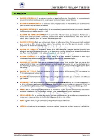 UNIVERSIDAD PRIVADA TELESUP
OFIMÁTICA EMPRESARIAL Página 120
GLOSARIO
 BARRA DE DIBUJO: Es la que se encuentra en la parte inferior del Computador; su nombre se debe
a que contiene botones de uso tanto para mejorar textos como para realizar diseños.
 BARRA DE DIRECCIONES: Se aprecia al abrir una página web; en ella se introducen las direcciones
para localizar cualquier página de Internet.
 BARRA DE ESTADO: En la parte inferior de un computador conectado a Internet, nos muestra el estado
de búsqueda de una página web o e-mail.
 BARRAS DE HERRAMIENTAS: Son los elementos más novedosos que disponen Word, Excel y
Power Point para ejecutar los Comandos. Existen varias Barras de herramientas, entre ellas: Barra de
menú, Barra Estándar, Barra de Formato, Barra de Dibujo, etc.
 BARRA DE MENÚ: Es la que está ubicada debajo de la Barra de títulos (Parte superior de la pantalla)
y su nombre se debe a que contiene botones asociados a los comandos que se ejecutan en otros
programas de ayudas en un Computador.
 BARRA DE FORMATO: se localiza debajo de la Barra Estándar y permite ejecutar comandos que
alteran la apariencia de varios elementos en un documento, como el tipo de letras, alineación de párrafos
etc. Para mayor ilustración, ver la tabla de lenguaje de este manual.
 BARRA STANDAR: Es la que está ubicada debajo de la Barra del Menú; su nombre se debe a que
contiene botones asociados a los comandos que se ejecutan con mayor frecuencia.
 BARRAS DE TAREAS: Es la que se localiza en la parte inferior de la pantalla. Cada vez que se abre
un programa, un fólder o una ventana, aparece un botón que la representa. Así, es muy fácil saltar entre
los diferentes programas y ventanas abiertas; basta con hacer Clic, sobre el botón respectivo en la Barra
de Tareas.
 BARRA DE TÍTULO: Es la que presenta en la parte superior del Computador, los nombres de los
Archivos que se están utilizando.
 MACRO: Es una herramienta de Word que sirve para grabar los eventos que se realizan con el Mouse
y el Teclado.
 MEGAHERTZ : El término Mhz es una abreviatura de MegaHertz (Millones de ciclos en un segundo) y
el término Ghz es una abreviatura de Gigahertz (Miles de Millones de ciclos en un segundo). El hertz es
una unidad de medida que cuenta la frecuencia de los pulsos ocurridos en un segundo del cpu-clock.
 PÍXEL: Es un punto de la rejilla gráfica de un monitor los cuales pueden ser coloreados de manera
individual para formar una imagen en la pantalla. Es el menor elemento gráfico del monitor.
 RESOLUCIÓN: Es la cantidad de píxeles que se presentarán en la pantalla para representar las
imágenes. A mayor cantidad de píxeles, las imágenes se verán más nítidas.
 SLOT significa “Ranura” y la palabra Socket significa “base de instalación”.
 VIÑETA: símbolo que se emplea para enumerar una lista, pueden ser también numéricos y alfabéticos.
 