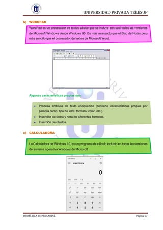 UNIVERSIDAD PRIVADA TELESUP
OFIMÁTICA EMPRESARIAL Página 57
b) WORDPAD
WordPad es un procesador de textos básico que se incluye con casi todas las versiones
de Microsoft Windows desde Windows 95. Es más avanzado que el Bloc de Notas pero
más sencillo que el procesador de textos de Microsoft Word.
Algunas características propias son:
 Procesa archivos de texto enriquecido (contiene características propias por
palabra como: tipo de letra, formato, color, etc.).
 Inserción de fecha y hora en diferentes formatos.
 Inserción de objetos.
c) CALCULADORA
La Calculadora de Windows 10, es un programa de cálculo incluido en todas las versiones
del sistema operativo Windows de Microsoft
 