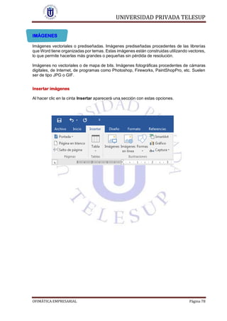 UNIVERSIDAD PRIVADA TELESUP
OFIMÁTICA EMPRESARIAL Página 78
IMÁGENES
Imágenes vectoriales o prediseñadas. Imágenes prediseñadas procedentes de las librerías
que Word tiene organizadas por temas. Estas imágenes están construidas utilizando vectores,
lo que permite hacerlas más grandes o pequeñas sin pérdida de resolución.
Imágenes no vectoriales o de mapa de bits. Imágenes fotográficas procedentes de cámaras
digitales, de Internet, de programas como Photoshop, Fireworks, PaintShopPro, etc. Suelen
ser de tipo JPG o GIF.
Insertar imágenes
Al hacer clic en la cinta Insertar aparecerá una sección con estas opciones.
 