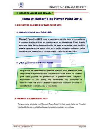 UNIVERSIDAD PRIVADA TELESUP
OFIMÁTICA EMPRESARIAL Página 90
2. DESARROLLO DE LOS TEMAS:
Tema 01:Entorno de Power Point 2016
1. CONCEPTOS BÁSICOS DE POWER POINT 2016
a) Descripción de Power Point 2016:
Microsoft Power Point 2016 es un programa que permite hacer presentaciones
y es usado ampliamente en los negocios y por los educadores. El uso de este
programa hace óptima la comunicación de ideas y proyectos como también
para la presentación de alguna clase en el ámbito educativo, así como en los
negocios para una audiencia compradora de productos y/o servicios.
b) ¿Qué y para qué usar Power Point?
2. INGRESO A POWER POINT 2016
Para empezar a trabajar con Microsoft PowerPoint 2016 se puede hacer de 2 modos:
desde el botón inicio o desde el ícono de acceso directo en el escritorio.
Al igual que las otras versiones pasadas de Power Point, esté forma parte
del paquete de aplicaciones que contiene Office 2016. Puede ser utilizado
para crear páginas de presentación o presentaciones completas.
Mayormente se usa como una herramienta para completar la
comunicación oral. Siendo utilizada en compañías públicas o privadas así
como también en el campo de la enseñanza.
 