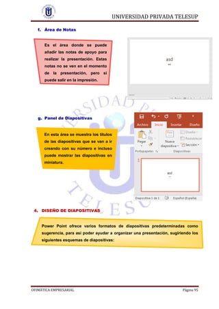 UNIVERSIDAD PRIVADA TELESUP
OFIMÁTICA EMPRESARIAL Página 95
f. Área de Notas
Es el área donde se puede
añadir las notas de apoyo para
realizar la presentación. Estas
notas no se ven en el momento
de la presentación, pero si
puede salir en la impresión.
g. Panel de Diapositivas
En esta área se muestra los títulos
de las diapositivas que se van a ir
creando con su número e incluso
puede mostrar las diapositivas en
miniatura.
4. DISEÑO DE DIAPOSITIVAS
Power Point ofrece varios formatos de diapositivas predeterminadas como
sugerencia, para así poder ayudar a organizar una presentación, sugiriendo los
siguientes esquemas de diapositivas:
 