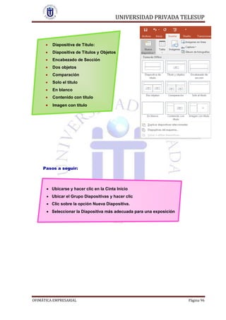 UNIVERSIDAD PRIVADA TELESUP
OFIMÁTICA EMPRESARIAL Página 96
 Diapositiva de Título:
 Diapositiva de Títulos y Objetos
 Encabezado de Sección
 Dos objetos
 Comparación
 Solo el título
 En blanco
 Contenido con título
 Imagen con título
Pasos a seguir:
 Ubicarse y hacer clic en la Cinta Inicio
 Ubicar el Grupo Diapositivas y hacer clic
 Clic sobre la opción Nueva Diapositiva.
 Seleccionar la Diapositiva más adecuada para una exposición
 