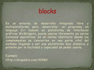 Es un entorno de desarrollo integrado libre y
multiplataforma para desarrollar un programa en
lenguaje C++ basado en plataforma de interfaces
gráficas WxWidgets, puede usarse libremente en varios
sistemas operativos, es un núcleo abstracto donde los
complementos se convierten en una parte vital del
sistema llegando a ser una plataforma muy dinámica y
potente por la facilidad y capacidad de poder usarla.

Ejemplo:
Http://drupalbin.com/20582
 