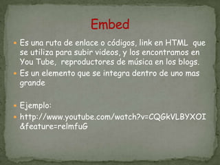  Es una ruta de enlace o códigos, link en HTML que
  se utiliza para subir videos, y los encontramos en
  You Tube, reproductores de música en los blogs.
 Es un elemento que se integra dentro de uno mas
  grande

 Ejemplo:
 http://www.youtube.com/watch?v=CQGkVLBYXOI
 &feature=relmfuG
 