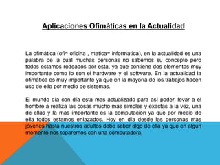 Aplicaciones Ofimáticas en la Actualidad
La ofimática (ofi= oficina , matica= informática), en la actualidad es una
palabra de la cual muchas personas no sabemos su concepto pero
todos estamos rodeados por esta, ya que contiene dos elementos muy
importante como lo son el hardware y el software. En la actualidad la
ofimática es muy importante ya que en la mayoría de los trabajos hacen
uso de ello por medio de sistemas.
El mundo día con día esta mas actualizado para así poder llevar a el
hombre a realiza las cosas mucho mas simples y exactas a la vez, una
de ellas y la mas importante es la computación ya que por medio de
ella todos estamos enlazados. Hoy en día desde las personas mas
jóvenes hasta nuestros adultos debe saber algo de ella ya que en algún
momento nos toparemos con una computadora.
 