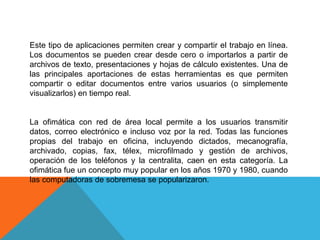 Este tipo de aplicaciones permiten crear y compartir el trabajo en línea.
Los documentos se pueden crear desde cero o importarlos a partir de
archivos de texto, presentaciones y hojas de cálculo existentes. Una de
las principales aportaciones de estas herramientas es que permiten
compartir o editar documentos entre varios usuarios (o simplemente
visualizarlos) en tiempo real.
La ofimática con red de área local permite a los usuarios transmitir
datos, correo electrónico e incluso voz por la red. Todas las funciones
propias del trabajo en oficina, incluyendo dictados, mecanografía,
archivado, copias, fax, télex, microfilmado y gestión de archivos,
operación de los teléfonos y la centralita, caen en esta categoría. La
ofimática fue un concepto muy popular en los años 1970 y 1980, cuando
las computadoras de sobremesa se popularizaron.
 