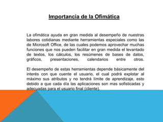 La ofimática ayuda en gran medida al desempeño de nuestras
labores cotidianas mediante herramientas especiales como las
de Microsoft Office, de las cuales podemos aprovechar muchas
funciones que nos pueden facilitar en gran medida el levantado
de textos, los cálculos, los resúmenes de bases de datos,
gráficos, presentaciones, calendarios entre otros.
El desempeño de estas herramientas depende básicamente del
interés con que cuente el usuario, el cual podrá explotar al
máximo sus atributos y no tendrá límite de aprendizaje, esto
debido a que cada día las aplicaciones son mas sofisticadas y
adecuadas para el usuario final (cliente).
Importancia de la Ofimática
 