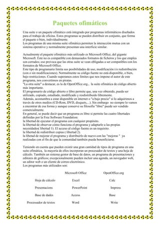 Paquetes ofimáticos
Una suite o un paquete ofimático está integrado por programas informáticos diseñados
para el trabajo de oficina. Estos programas se pueden distribuir en conjunto, que forma
el paquete o bien, individualmente.
Los programas de una misma suite ofimática permiten la interacción mutua con un
sistema operativo y normalmente presentan una interficie similar.
Actualmente el paquete ofimático más utilizado es Microsoft Office, del gigante
Microsoft. Éste no es compatible con demasiados formatos de ficheros y los que emplea
son cerrados; eso provoca que las otras suite se vean obligadas a ser compatibles con los
formatos de Microsoft Office.
Este tipo de programario limita sus posibilidades de uso, modificación i/o redistribución
(con o sin modificaciones). Normalmente su código fuente no está disponible, o bien,
bajo restricciones. Cuando superamos estos límites que nos impone el autor de este
programa, nos convertimos en piratas.
"La otra suite" a destacar, es la de OpenOffice.org., la suite ofimática de código abierto
más importante.
El programario de código abierto o libre permite que, una vez obtenido, pueda ser
utilizado, copiado, estudiado, modificado y resdistribuido libremente.
Además, acostumbra a estar disponible en internet o "a bajo precio" si lo adquirimos a
través de otros medios (CD-Rom, DVD, disquets,...). Sin embargo no siempre lo vamos
a encontrar de esa forma y aunque conserve su filosofía "libre" puede ser vendido
comercialmente.
En general, se puede decir que un programa es libre si permite las cuatro libertades
definidas por la Free Software Foundation:
la libertad de ejecutar el programa con cualquier propósito.
la libertad de observar cómo funciona el programa y adaptarlo a las propias
necesidades( libertad 1). El acceso al código fuente es un requisito.
la libertad de redistribuir copias ( libertad 2).
la libetad de mejorar el programa y distribuirlo de nuevo con las "mejoras " ya
realizadas con el fin de que la comunidad también pueda benenficiarse.
Teniendo en cuenta que pueden existir una gran cantidad de tipos de programa en una
suite ofimática, la mayoría de ellos incorporan un procesador de textos y una hoja de
cálculo. También un sistema gestor de base de datos, un programa de presentaciones y
editores de gráficos; excepcionalmente pueden incluir una agenda, un navegador web,
un editor web o un cliente de correo electrónico.
Los programas más utilizados son:
Microsoft Office
Hoja de cálculo

Excel

Presentacions

PowerPoint

Base de dades
Processador de textos

Access
Word

OpenOffice.org
Calc
Impress
Base
Write

 