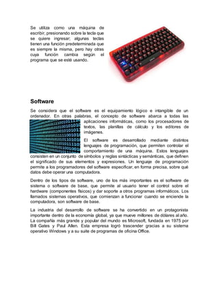 Se utiliza como una máquina de
escribir, presionando sobre la tecla que
se quiere ingresar; algunas teclas
tienen una función predeterminada que
es siempre la misma, pero hay otras
cuya función cambia según el
programa que se esté usando.
Software
Se considera que el software es el equipamiento lógico e intangible de un
ordenador. En otras palabras, el concepto de software abarca a todas las
aplicaciones informáticas, como los procesadores de
textos, las planillas de cálculo y los editores de
imágenes.
El software es desarrollado mediante distintos
lenguajes de programación, que permiten controlar el
comportamiento de una máquina. Estos lenguajes
consisten en un conjunto de símbolos y reglas sintácticas y semánticas, que definen
el significado de sus elementos y expresiones. Un lenguaje de programación
permite a los programadores del software especificar, en forma precisa, sobre qué
datos debe operar una computadora.
Dentro de los tipos de software, uno de los más importantes es el software de
sistema o software de base, que permite al usuario tener el control sobre el
hardware (componentes físicos) y dar soporte a otros programas informáticos. Los
llamados sistemas operativos, que comienzan a funcionar cuando se enciende la
computadora, son software de base.
La industria del desarrollo de software se ha convertido en un protagonista
importante dentro de la economía global, ya que mueve millones de dólares al año.
La compañía más grande y popular del mundo es Microsoft, fundada en 1975 por
Bill Gates y Paul Allen. Esta empresa logró trascender gracias a su sistema
operativo Windows y a su suite de programas de oficina Office.
 