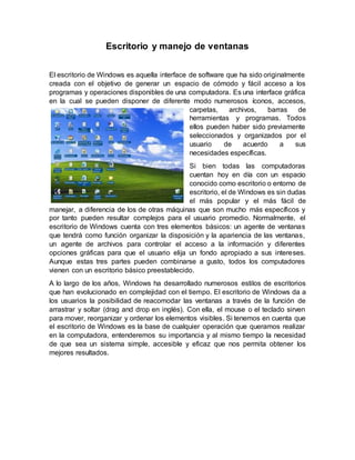 Escritorio y manejo de ventanas
El escritorio de Windows es aquella interface de software que ha sido originalmente
creada con el objetivo de generar un espacio de cómodo y fácil acceso a los
programas y operaciones disponibles de una computadora. Es una interface gráfica
en la cual se pueden disponer de diferente modo numerosos íconos, accesos,
carpetas, archivos, barras de
herramientas y programas. Todos
ellos pueden haber sido previamente
seleccionados y organizados por el
usuario de acuerdo a sus
necesidades específicas.
Si bien todas las computadoras
cuentan hoy en día con un espacio
conocido como escritorio o entorno de
escritorio, el de Windows es sin dudas
el más popular y el más fácil de
manejar, a diferencia de los de otras máquinas que son mucho más específicos y
por tanto pueden resultar complejos para el usuario promedio. Normalmente, el
escritorio de Windows cuenta con tres elementos básicos: un agente de ventanas
que tendrá como función organizar la disposición y la apariencia de las ventanas,
un agente de archivos para controlar el acceso a la información y diferentes
opciones gráficas para que el usuario elija un fondo apropiado a sus intereses.
Aunque estas tres partes pueden combinarse a gusto, todos los computadores
vienen con un escritorio básico preestablecido.
A lo largo de los años, Windows ha desarrollado numerosos estilos de escritorios
que han evolucionado en complejidad con el tiempo. El escritorio de Windows da a
los usuarios la posibilidad de reacomodar las ventanas a través de la función de
arrastrar y soltar (drag and drop en inglés). Con ella, el mouse o el teclado sirven
para mover, reorganizar y ordenar los elementos visibles. Si tenemos en cuenta que
el escritorio de Windows es la base de cualquier operación que queramos realizar
en la computadora, entenderemos su importancia y al mismo tiempo la necesidad
de que sea un sistema simple, accesible y eficaz que nos permita obtener los
mejores resultados.
 