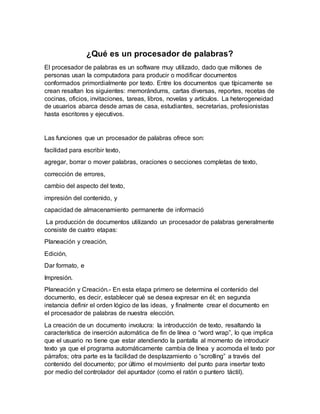 ¿Qué es un procesador de palabras?
El procesador de palabras es un software muy utilizado, dado que millones de
personas usan la computadora para producir o modificar documentos
conformados primordialmente por texto. Entre los documentos que típicamente se
crean resaltan los siguientes: memorándums, cartas diversas, reportes, recetas de
cocinas, oficios, invitaciones, tareas, libros, novelas y artículos. La heterogeneidad
de usuarios abarca desde amas de casa, estudiantes, secretarias, profesionistas
hasta escritores y ejecutivos.
Las funciones que un procesador de palabras ofrece son:
facilidad para escribir texto,
agregar, borrar o mover palabras, oraciones o secciones completas de texto,
corrección de errores,
cambio del aspecto del texto,
impresión del contenido, y
capacidad de almacenamiento permanente de informació
La producción de documentos utilizando un procesador de palabras generalmente
consiste de cuatro etapas:
Planeación y creación,
Edición,
Dar formato, e
Impresión.
Planeación y Creación.- En esta etapa primero se determina el contenido del
documento, es decir, establecer qué se desea expresar en él; en segunda
instancia definir el orden lógico de las ideas, y finalmente crear el documento en
el procesador de palabras de nuestra elección.
La creación de un documento involucra: la introducción de texto, resaltando la
característica de inserción automática de fin de línea o “word wrap”, lo que implica
que el usuario no tiene que estar atendiendo la pantalla al momento de introducir
texto ya que el programa automáticamente cambia de línea y acomoda el texto por
párrafos; otra parte es la facilidad de desplazamiento o “scrolling” a través del
contenido del documento; por último el movimiento del punto para insertar texto
por medio del controlador del apuntador (como el ratón o puntero táctil).
 