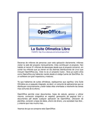 La Suite Ofimatica Libre 
FUENTE: http://linux.ciberaula.com/articulo/openoffice/ 
Decenas de millones de personas usan esta aplicación diariamente; millones 
visitan la web del proyecto mensualmente; miles contribuyen al proyecto. Han 
habido al menos 31 millones de descargas desde que el proyecto comenzó, sin 
contar los millones que ya vienen en las distintas distribuciones de Linux que 
incluyen OpenOffice.org . Este no es un proyecto nuevo , lleva ya cuatro años 
como Openoffice.org habiendo nacido desde el código fuente de StarOffice. Es 
un software con gran trayectoria y madurez. 
Ya que hablamos de suites ofimáticas, expliquemos que significa: Una Suite 
Ofimática es un paquete integrado, es decir, un conjunto de aplicaciones que se 
distribuyen conjuntamente y están todas ellas orientadas a resolverle las tareas 
mas comunes de la oficina. 
OpenOffice permite crear documentos, hojas de calculo, generar y utilizar 
macros, corrección ortográfica en español, generación de paginas html y 
documentos pdf desde cualquier aplicación de OpenOffice, utilización de 
plantillas, conexión a base de datos, ahorro de dinero, una sociedad mas libre , 
y créeme que mas mucho mas... 
Veamos de que se compone esta OpenOffice: 
 